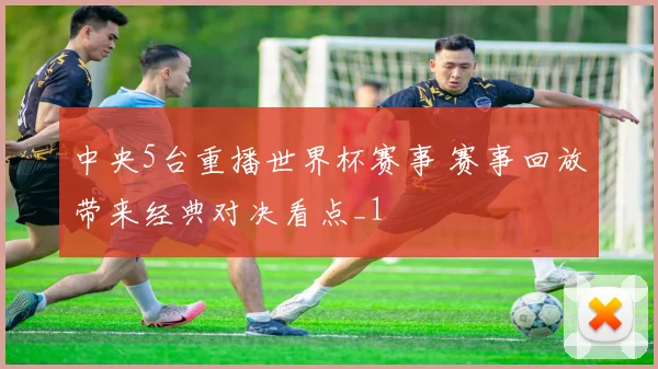 中央5台重播世界杯赛事 赛事回放带来经典对决看点_1