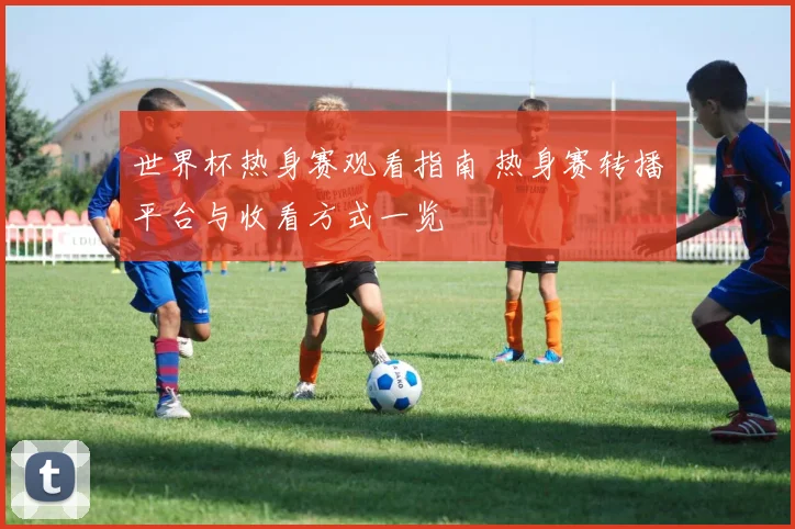世界杯热身赛观看指南 热身赛转播平台与收看方式一览