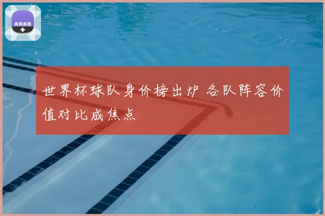 世界杯球队身价榜出炉 各队阵容价值对比成焦点