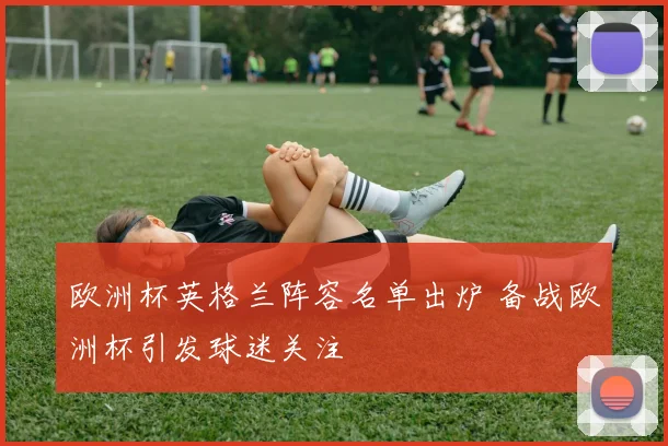 欧洲杯英格兰阵容名单出炉 备战欧洲杯引发球迷关注