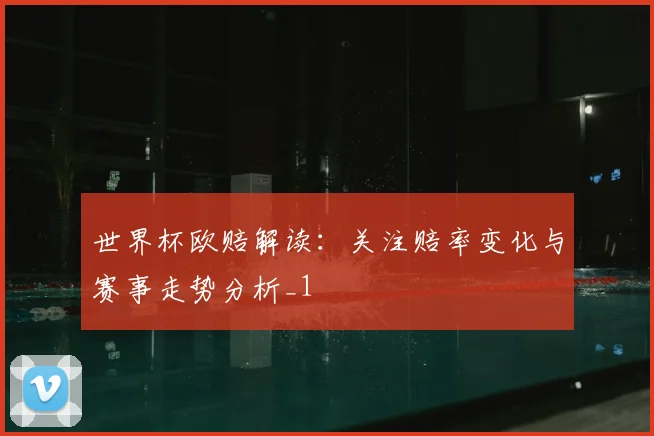 世界杯欧赔解读：关注赔率变化与赛事走势分析_1